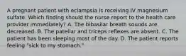 A pregnant patient with eclampsia is receiving IV magnesium sulfate. Which finding should the nurse report to the health care provider immediately? A. The bibasilar breath sounds are decreased. B. The patellar and triceps reflexes are absent. C. The patient has been sleeping most of the day. D. The patient reports feeling "sick to my stomach."