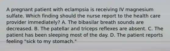 A pregnant patient with eclampsia is receiving IV magnesium sulfate. Which finding should the nurse report to the health care provider immediately? A. The bibasilar breath sounds are decreased. B. The patellar and triceps reflexes are absent. C. The patient has been sleeping most of the day. D. The patient reports feeling "sick to my stomach."