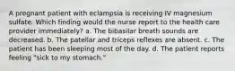 A pregnant patient with eclampsia is receiving IV magnesium sulfate. Which finding would the nurse report to the health care provider immediately? a. The bibasilar breath sounds are decreased. b. The patellar and triceps reflexes are absent. c. The patient has been sleeping most of the day. d. The patient reports feeling "sick to my stomach."