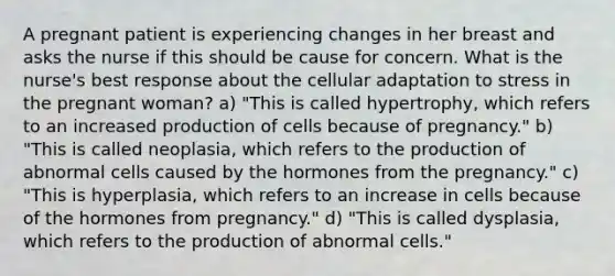 A pregnant patient is experiencing changes in her breast and asks the nurse if this should be cause for concern. What is the nurse's best response about the cellular adaptation to stress in the pregnant woman? a) "This is called hypertrophy, which refers to an increased production of cells because of pregnancy." b) "This is called neoplasia, which refers to the production of abnormal cells caused by the hormones from the pregnancy." c) "This is hyperplasia, which refers to an increase in cells because of the hormones from pregnancy." d) "This is called dysplasia, which refers to the production of abnormal cells."