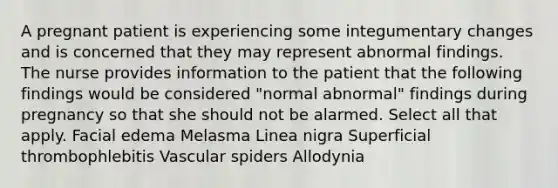 A pregnant patient is experiencing some integumentary changes and is concerned that they may represent abnormal findings. The nurse provides information to the patient that the following findings would be considered "normal abnormal" findings during pregnancy so that she should not be alarmed. Select all that apply. Facial edema Melasma Linea nigra Superficial thrombophlebitis Vascular spiders Allodynia