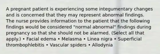 A pregnant patient is experiencing some integumentary changes and is concerned that they may represent abnormal findings. The nurse provides information to the patient that the following findings would be considered "normal abnormal" findings during pregnancy so that she should not be alarmed. (Select all that apply.) • Facial edema • Melasma • Linea nigra • Superficial thrombophlebitis • Vascular spiders • Allodynia