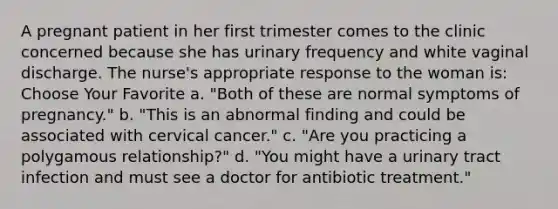 A pregnant patient in her first trimester comes to the clinic concerned because she has urinary frequency and white vaginal discharge. The nurse's appropriate response to the woman is: Choose Your Favorite a. "Both of these are normal symptoms of pregnancy." b. "This is an abnormal finding and could be associated with cervical cancer." c. "Are you practicing a polygamous relationship?" d. "You might have a urinary tract infection and must see a doctor for antibiotic treatment."