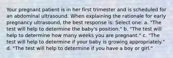 Your pregnant patient is in her first trimester and is scheduled for an abdominal ultrasound. When explaining the rationale for early pregnancy ultrasound, the best response is: Select one: a. "The test will help to determine the baby's position." b. "The test will help to determine how many weeks you are pregnant." c. "The test will help to determine if your baby is growing appropriately." d. "The test will help to determine if you have a boy or girl."