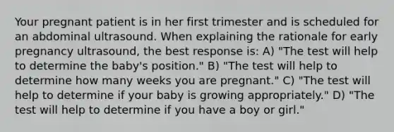 Your pregnant patient is in her first trimester and is scheduled for an abdominal ultrasound. When explaining the rationale for early pregnancy ultrasound, the best response is: A) "The test will help to determine the baby's position." B) "The test will help to determine how many weeks you are pregnant." C) "The test will help to determine if your baby is growing appropriately." D) "The test will help to determine if you have a boy or girl."