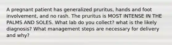 A pregnant patient has generalized pruritus, hands and foot involvement, and no rash. The pruritus is MOST INTENSE IN THE PALMS AND SOLES. What lab do you collect? what is the likely diagnosis? What management steps are necessary for delivery and why?