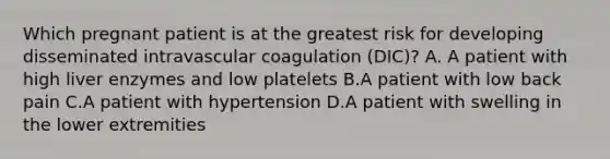 Which pregnant patient is at the greatest risk for developing disseminated intravascular coagulation (DIC)? A. A patient with high liver enzymes and low platelets B.A patient with low back pain C.A patient with hypertension D.A patient with swelling in the lower extremities