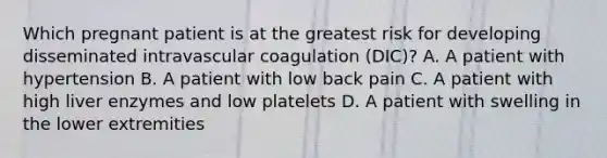 Which pregnant patient is at the greatest risk for developing disseminated intravascular coagulation (DIC)? A. A patient with hypertension B. A patient with low back pain C. A patient with high liver enzymes and low platelets D. A patient with swelling in the lower extremities