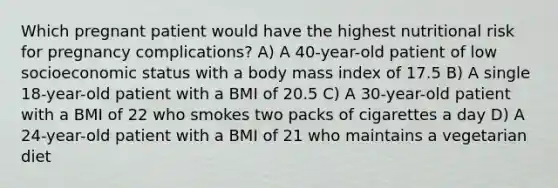 Which pregnant patient would have the highest nutritional risk for pregnancy complications? A) A 40-year-old patient of low socioeconomic status with a body mass index of 17.5 B) A single 18-year-old patient with a BMI of 20.5 C) A 30-year-old patient with a BMI of 22 who smokes two packs of cigarettes a day D) A 24-year-old patient with a BMI of 21 who maintains a vegetarian diet