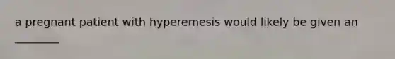 a pregnant patient with hyperemesis would likely be given an ________