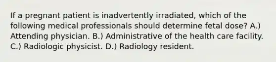 If a pregnant patient is inadvertently irradiated, which of the following medical professionals should determine fetal dose? A.) Attending physician. B.) Administrative of the health care facility. C.) Radiologic physicist. D.) Radiology resident.