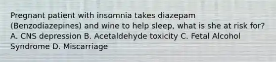 Pregnant patient with insomnia takes diazepam (Benzodiazepines) and wine to help sleep, what is she at risk for? A. CNS depression B. Acetaldehyde toxicity C. Fetal Alcohol Syndrome D. Miscarriage