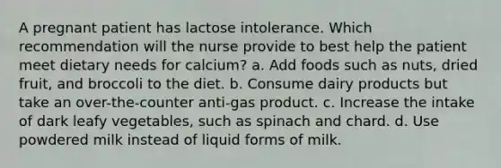 A pregnant patient has lactose intolerance. Which recommendation will the nurse provide to best help the patient meet dietary needs for calcium? a. Add foods such as nuts, dried fruit, and broccoli to the diet. b. Consume dairy products but take an over-the-counter anti-gas product. c. Increase the intake of dark leafy vegetables, such as spinach and chard. d. Use powdered milk instead of liquid forms of milk.