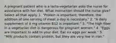 A pregnant patient who is a lacto-vegetarian asks the nurse for assistance with her diet. What instruction should the nurse give? Select all that apply. 1. "Protein is important; therefore, the addition of one serving of meat a day is necessary." 2. "A daily supplement of 4 mg vitamin B12 is important." 3. "The high fiber in a vegetarian diet is dangerous for pregnant women." 4. "Eggs are important to add to your diet. Eat six eggs per week." 5. "Milk products contain protein, but they are very low in iron."