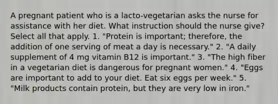 A pregnant patient who is a lacto-vegetarian asks the nurse for assistance with her diet. What instruction should the nurse give? Select all that apply. 1. "Protein is important; therefore, the addition of one serving of meat a day is necessary." 2. "A daily supplement of 4 mg vitamin B12 is important." 3. "The high fiber in a vegetarian diet is dangerous for pregnant women." 4. "Eggs are important to add to your diet. Eat six eggs per week." 5. "Milk products contain protein, but they are very low in iron."