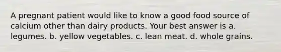 A pregnant patient would like to know a good food source of calcium other than dairy products. Your best answer is a. legumes. b. yellow vegetables. c. lean meat. d. whole grains.