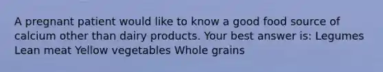 A pregnant patient would like to know a good food source of calcium other than dairy products. Your best answer is: Legumes Lean meat Yellow vegetables Whole grains