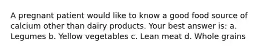 A pregnant patient would like to know a good food source of calcium other than dairy products. Your best answer is: a. Legumes b. Yellow vegetables c. Lean meat d. Whole grains