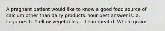 A pregnant patient would like to know a good food source of calcium other than dairy products. Your best answer is: a. Legumes b. Y ellow vegetables c. Lean meat d. Whole grains