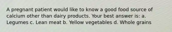 A pregnant patient would like to know a good food source of calcium other than dairy products. Your best answer is: a. Legumes c. Lean meat b. Yellow vegetables d. Whole grains