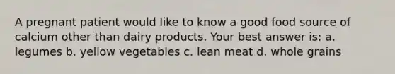 A pregnant patient would like to know a good food source of calcium other than dairy products. Your best answer is: a. legumes b. yellow vegetables c. lean meat d. whole grains