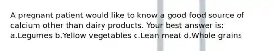 A pregnant patient would like to know a good food source of calcium other than dairy products. Your best answer is: a.Legumes b.Yellow vegetables c.Lean meat d.Whole grains