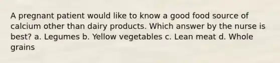 A pregnant patient would like to know a good food source of calcium other than dairy products. Which answer by the nurse is best? a. Legumes b. Yellow vegetables c. Lean meat d. Whole grains