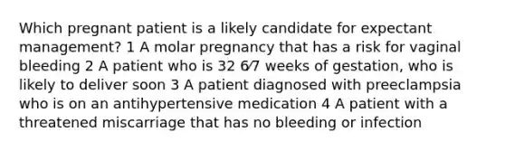 Which pregnant patient is a likely candidate for expectant management? 1 A molar pregnancy that has a risk for vaginal bleeding 2 A patient who is 32 6⁄7 weeks of gestation, who is likely to deliver soon 3 A patient diagnosed with preeclampsia who is on an antihypertensive medication 4 A patient with a threatened miscarriage that has no bleeding or infection