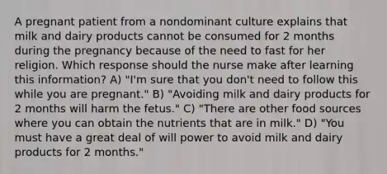 A pregnant patient from a nondominant culture explains that milk and dairy products cannot be consumed for 2 months during the pregnancy because of the need to fast for her religion. Which response should the nurse make after learning this information? A) "I'm sure that you don't need to follow this while you are pregnant." B) "Avoiding milk and dairy products for 2 months will harm the fetus." C) "There are other food sources where you can obtain the nutrients that are in milk." D) "You must have a great deal of will power to avoid milk and dairy products for 2 months."