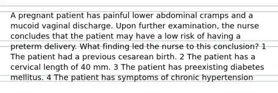 A pregnant patient has painful lower abdominal cramps and a mucoid vaginal discharge. Upon further examination, the nurse concludes that the patient may have a low risk of having a preterm delivery. What finding led the nurse to this conclusion? 1 The patient had a previous cesarean birth. 2 The patient has a cervical length of 40 mm. 3 The patient has preexisting diabetes mellitus. 4 The patient has symptoms of chronic hypertension