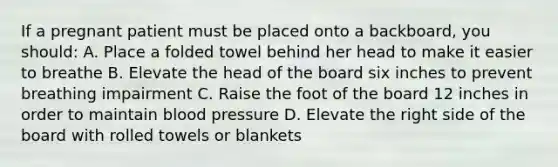 If a pregnant patient must be placed onto a backboard, you should: A. Place a folded towel behind her head to make it easier to breathe B. Elevate the head of the board six inches to prevent breathing impairment C. Raise the foot of the board 12 inches in order to maintain blood pressure D. Elevate the right side of the board with rolled towels or blankets