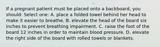 If a pregnant patient must be placed onto a backboard, you should: Select one: A. place a folded towel behind her head to make it easier to breathe. B. elevate the head of the board six inches to prevent breathing impairment. C. raise the foot of the board 12 inches in order to maintain blood pressure. D. elevate the right side of the board with rolled towels or blankets.