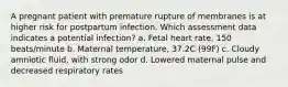 A pregnant patient with premature rupture of membranes is at higher risk for postpartum infection. Which assessment data indicates a potential infection? a. Fetal heart rate, 150 beats/minute b. Maternal temperature, 37.2C (99F) c. Cloudy amniotic fluid, with strong odor d. Lowered maternal pulse and decreased respiratory rates