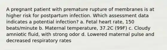 A pregnant patient with premature rupture of membranes is at higher risk for postpartum infection. Which assessment data indicates a potential infection? a. Fetal heart rate, 150 beats/minute b. Maternal temperature, 37.2C (99F) c. Cloudy amniotic fluid, with strong odor d. Lowered maternal pulse and decreased respiratory rates