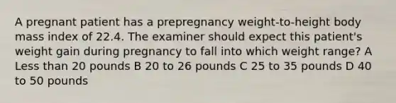 A pregnant patient has a prepregnancy weight-to-height body mass index of 22.4. The examiner should expect this patient's weight gain during pregnancy to fall into which weight range? A Less than 20 pounds B 20 to 26 pounds C 25 to 35 pounds D 40 to 50 pounds