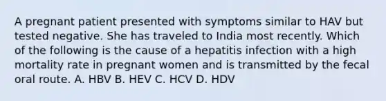 A pregnant patient presented with symptoms similar to HAV but tested negative. She has traveled to India most recently. Which of the following is the cause of a hepatitis infection with a high mortality rate in pregnant women and is transmitted by the fecal oral route. A. HBV B. HEV C. HCV D. HDV