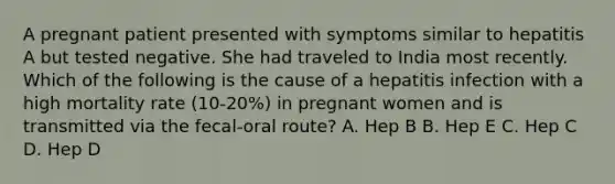 A pregnant patient presented with symptoms similar to hepatitis A but tested negative. She had traveled to India most recently. Which of the following is the cause of a hepatitis infection with a high mortality rate (10-20%) in pregnant women and is transmitted via the fecal-oral route? A. Hep B B. Hep E C. Hep C D. Hep D