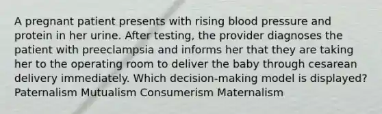 A pregnant patient presents with rising blood pressure and protein in her urine. After testing, the provider diagnoses the patient with preeclampsia and informs her that they are taking her to the operating room to deliver the baby through cesarean delivery immediately. Which decision-making model is displayed? Paternalism Mutualism Consumerism Maternalism