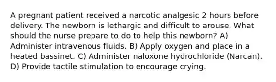 A pregnant patient received a narcotic analgesic 2 hours before delivery. The newborn is lethargic and difficult to arouse. What should the nurse prepare to do to help this newborn? A) Administer intravenous fluids. B) Apply oxygen and place in a heated bassinet. C) Administer naloxone hydrochloride (Narcan). D) Provide tactile stimulation to encourage crying.