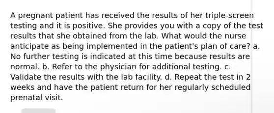 A pregnant patient has received the results of her triple-screen testing and it is positive. She provides you with a copy of the test results that she obtained from the lab. What would the nurse anticipate as being implemented in the patient's plan of care? a. No further testing is indicated at this time because results are normal. b. Refer to the physician for additional testing. c. Validate the results with the lab facility. d. Repeat the test in 2 weeks and have the patient return for her regularly scheduled prenatal visit.