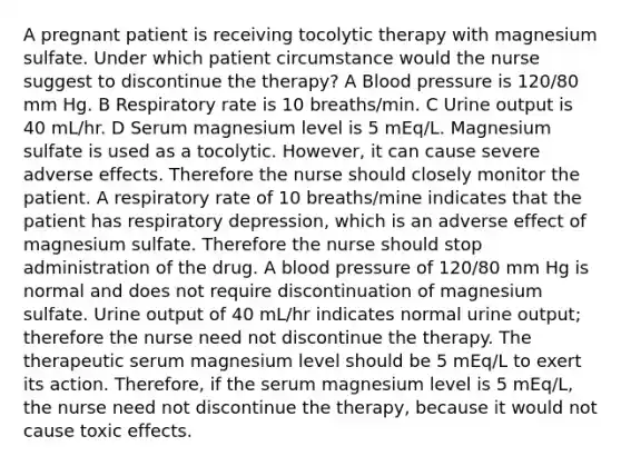 A pregnant patient is receiving tocolytic therapy with magnesium sulfate. Under which patient circumstance would the nurse suggest to discontinue the therapy? A Blood pressure is 120/80 mm Hg. B Respiratory rate is 10 breaths/min. C Urine output is 40 mL/hr. D Serum magnesium level is 5 mEq/L. Magnesium sulfate is used as a tocolytic. However, it can cause severe adverse effects. Therefore the nurse should closely monitor the patient. A respiratory rate of 10 breaths/mine indicates that the patient has respiratory depression, which is an adverse effect of magnesium sulfate. Therefore the nurse should stop administration of the drug. A blood pressure of 120/80 mm Hg is normal and does not require discontinuation of magnesium sulfate. Urine output of 40 mL/hr indicates normal urine output; therefore the nurse need not discontinue the therapy. The therapeutic serum magnesium level should be 5 mEq/L to exert its action. Therefore, if the serum magnesium level is 5 mEq/L, the nurse need not discontinue the therapy, because it would not cause toxic effects.