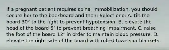 If a pregnant patient requires spinal immobilization, you should secure her to the backboard and then: Select one: A. tilt the board 30° to the right to prevent hypotension. B. elevate the head of the board 6″ to prevent breathing impairment. C. raise the foot of the board 12″ in order to maintain blood pressure. D. elevate the right side of the board with rolled towels or blankets.