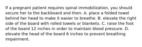 If a pregnant patient requires spinal immobilization, you should secure her to the backboard and then: A. place a folded towel behind her head to make it easier to breathe. B. elevate the right side of the board with rolled towels or blankets. C. raise the foot of the board 12 inches in order to maintain blood pressure. D. elevate the head of the board 6 inches to prevent breathing impairment.