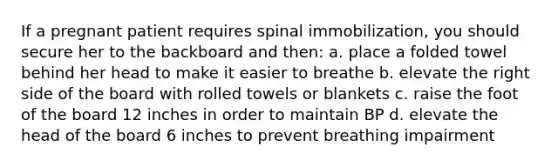 If a pregnant patient requires spinal immobilization, you should secure her to the backboard and then: a. place a folded towel behind her head to make it easier to breathe b. elevate the right side of the board with rolled towels or blankets c. raise the foot of the board 12 inches in order to maintain BP d. elevate the head of the board 6 inches to prevent breathing impairment