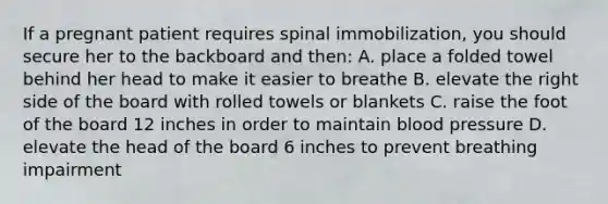 If a pregnant patient requires spinal immobilization, you should secure her to the backboard and then: A. place a folded towel behind her head to make it easier to breathe B. elevate the right side of the board with rolled towels or blankets C. raise the foot of the board 12 inches in order to maintain blood pressure D. elevate the head of the board 6 inches to prevent breathing impairment