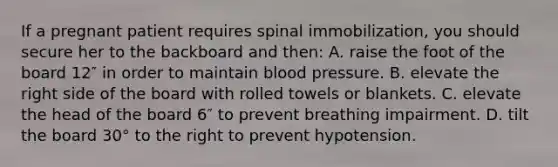 If a pregnant patient requires spinal immobilization, you should secure her to the backboard and then: A. raise the foot of the board 12″ in order to maintain blood pressure. B. elevate the right side of the board with rolled towels or blankets. C. elevate the head of the board 6″ to prevent breathing impairment. D. tilt the board 30° to the right to prevent hypotension.