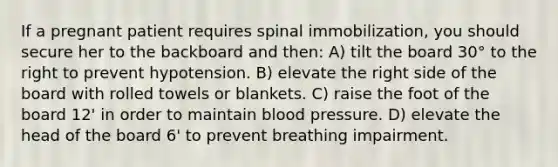 If a pregnant patient requires spinal immobilization, you should secure her to the backboard and then: A) tilt the board 30° to the right to prevent hypotension. B) elevate the right side of the board with rolled towels or blankets. C) raise the foot of the board 12' in order to maintain blood pressure. D) elevate the head of the board 6' to prevent breathing impairment.