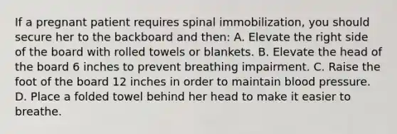 If a pregnant patient requires spinal immobilization, you should secure her to the backboard and then: A. Elevate the right side of the board with rolled towels or blankets. B. Elevate the head of the board 6 inches to prevent breathing impairment. C. Raise the foot of the board 12 inches in order to maintain blood pressure. D. Place a folded towel behind her head to make it easier to breathe.