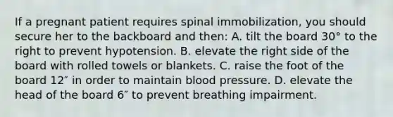 If a pregnant patient requires spinal immobilization, you should secure her to the backboard and then: A. tilt the board 30° to the right to prevent hypotension. B. elevate the right side of the board with rolled towels or blankets. C. raise the foot of the board 12″ in order to maintain blood pressure. D. elevate the head of the board 6″ to prevent breathing impairment.