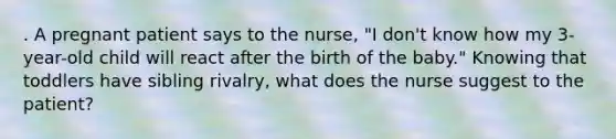 . A pregnant patient says to the nurse, "I don't know how my 3-year-old child will react after the birth of the baby." Knowing that toddlers have sibling rivalry, what does the nurse suggest to the patient?